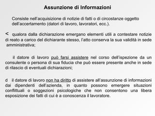    qualora dalla dichiarazione emergano elementi utili a contestare notizie di reato a carico del dichiarante stesso, l’atto conserva la sua validità in sede  amministrativa;    il datore di lavoro  può farsi assistere  nel corso dell’ispezione da un consulente o persona di sua fiducia che può essere presente anche in sede di rilascio di eventuali dichiarazioni;    il datore di lavoro  non ha diritto  di assistere all’assunzione di informazioni dai dipendenti dell’azienda, in quanto possono emergere situazioni conflittuali o soggezioni psicologiche che non consentono una libera esposizione dei fatti di cui è a conoscenza il lavoratore. Assunzione di Informazioni Consiste nell’acquisizione di notizie di fatti o di circostanze oggetto dell’accertamento (datori di lavoro, lavoratori, ecc.). 
