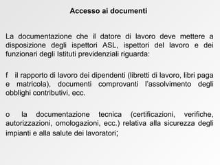 La documentazione che il datore di lavoro deve mettere a disposizione degli ispettori ASL, ispettori del lavoro e dei funzionari degli Istituti previdenziali riguarda:    il rapporto di lavoro dei dipendenti (libretti di lavoro, libri paga e matricola), documenti comprovanti l’assolvimento degli obblighi contributivi, ecc.    la documentazione tecnica (certificazioni, verifiche, autorizzazioni, omologazioni, ecc.) relativa alla sicurezza degli impianti e alla salute dei lavoratori ; Accesso ai documenti 