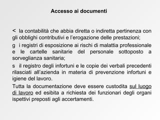    la contabilità che abbia diretta o indiretta pertinenza con gli obblighi contributivi e l’erogazione delle prestazioni;    i registri di esposizione ai rischi di malattia professionale e le cartelle sanitarie del personale sottoposto a sorveglianza sanitaria;    il registro degli infortuni e le copie dei verbali precedenti rilasciati all’azienda in materia di prevenzione infortuni e igiene del lavoro.  Tutta la documentazione deve essere custodita  sul luogo di lavoro  ed esibita a richiesta dei funzionari degli organi ispettivi preposti agli accertamenti. Accesso ai documenti 