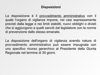 La disposizione è il  provvedimento amministrativo  con il quale l’organo di vigilanza impone, nei casi espressamente previsti dalla legge e nei limiti stabiliti, nuovi obblighi o divieti che si aggiungono a quelli sanciti dal legislatore con le norme di prevenzione dallo stesso emanate. La disposizione dell'organo di vigilanza avendo natura di provvedimento amministrativo può essere impugnata con uno specifico ricorso gerarchico al Presidente della Giunta Regionale nel termine di 30 giorni . Disposizioni 