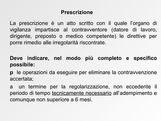 La prescrizione è un atto scritto con il quale l’organo di vigilanza impartisce al contravventore (datore di lavoro, dirigente, preposto o medico competente) le direttive per porre rimedio alle irregolarità riscontrate.  Deve indicare, nel modo più completo e specifico possibile:    le operazioni da eseguire per eliminare la contravvenzione accertata;    un termine per la regolarizzazione, non eccedente il periodo di tempo  tecnicamente necessario  all’adempimento e comunque non superiore a 6 mesi.  Prescrizione 