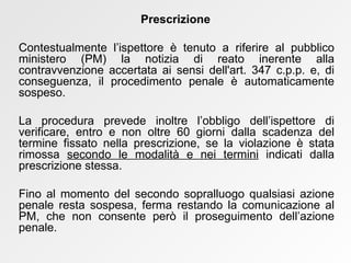 Contestualmente l’ispettore è tenuto a riferire al pubblico ministero (PM) la notizia di reato inerente alla contravvenzione accertata ai sensi dell'art. 347 c.p.p. e, di conseguenza, il procedimento penale è automaticamente sospeso. La procedura prevede inoltre l’obbligo dell’ispettore di verificare, entro e non oltre 60 giorni dalla scadenza del termine fissato nella prescrizione, se la violazione è stata rimossa  secondo le modalità e nei termini  indicati dalla prescrizione stessa. Fino al momento del secondo sopralluogo qualsiasi azione penale resta sospesa, ferma restando la comunicazione al PM, che non consente però il proseguimento dell’azione penale. Prescrizione 