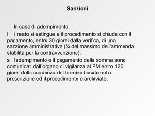 In caso di adempimento:    il reato si estingue e il procedimento si chiude con il  pagamento, entro 30 giorni dalla verifica, di una  sanzione amministrativa ( ¼  del massimo dell’ammenda  stabilita per la contravvenzione).   l’adempimento e il pagamento della somma sono  comunicati dall’organo di vigilanza al PM entro 120  giorni dalla scadenza del termine fissato nella  prescrizione ed il procedimento è archiviato. Sanzioni 