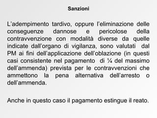 L’adempimento tardivo, oppure l’eliminazione delle conseguenze dannose e pericolose della contravvenzione con modalità diverse da quelle indicate dall’organo di vigilanza, sono valutati  dal PM ai fini dell’applicazione dell’oblazione (in questi casi consistente nel pagamento  di  ¼  del massimo dell’ammenda) prevista per le contravvenzioni che ammettono la pena alternativa dell’arresto o dell’ammenda.  Anche in questo caso il pagamento estingue il reato. Sanzioni 
