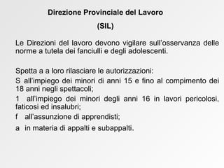 Le Direzioni del lavoro devono vigilare sull’osservanza delle norme a tutela dei fanciulli e degli adolescenti. Spetta a a loro rilasciare le autorizzazioni:    all’impiego dei minori di anni 15 e fino al compimento dei 18 anni negli spettacoli;    all’impiego dei minori degli anni 16 in lavori pericolosi, faticosi ed insalubri;    all’assunzione di apprendisti;     in materia di appalti e subappalti .  Direzione Provinciale del Lavoro (SIL) 