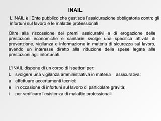 Oltre alla riscossione dei premi assicurativi e di erogazione delle prestazioni economiche e sanitarie svolge una specifica attività di prevenzione, vigilanza e informazione in materia di sicurezza sul lavoro, avendo un interesse diretto alla riduzione delle spese legate alle prestazioni agli infortunati. L’INAIL dispone di un corpo di ispettori per:    svolgere una vigilanza amministrativa in materia  assicurativa;    effettuare accertamenti tecnici:    in occasione di infortuni sul lavoro di particolare gravità;    per verificare l’esistenza di malattie professionali INAIL L’INAIL è l’Ente pubblico che gestisce l’assicurazione obbligatoria contro gli infortuni sul lavoro e le malattie professionali 