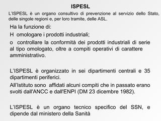 Ha la funzione di:    omologare i prodotti industriali;    controllare la conformità dei prodotti industriali di serie al tipo omologato, oltre a compiti operativi di carattere  amministrativo. L’ISPESL è organizzato in sei dipartimenti centrali e 35 dipartimenti periferici. All’Istituto sono  affidati alcuni compiti che in passato erano svolti dall'ANCC e dall'ENPI (DM 23 dicembre 1982). L’ISPESL è un organo tecnico specifico del SSN, e dipende dal ministero della Sanità ISPESL L’ISPESL è un organo consultivo di prevenzione al servizio dello Stato, delle singole regioni e, per loro tramite, delle ASL. 