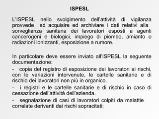 L’ISPESL nello svolgimento dell’attività di vigilanza provvede  ad acquisire ed archiviare i dati relativi alla  sorveglianza sanitaria dei lavoratori esposti a agenti cancerogeni e biologici, impiego di piombo, amianto o radiazioni ionizzanti, esposizione a rumore. In particolare deve essere inviato all’ISPESL la seguente documentazione:  -  copia del registro di esposizione dei lavoratori ai rischi, con le variazioni intervenute, le cartelle sanitarie e di rischio dei lavoratori non più in organico.  -  i registri e le cartelle sanitarie e di rischio in caso di cessazione dell’attività dell’azienda.  -  segnalazione di casi di lavoratori colpiti da malattie  correlate derivanti dai rischi sopracitati; ISPESL 