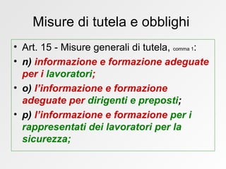 Misure di tutela e obblighi  Art. 15 - Misure generali di tutela,  comma 1 : n)  informazione e formazione   adeguate per i  lavoratori ; o)  l’informazione e formazione   adeguate per   dirigenti e preposti ; p)  l’informazione e formazione   per i rappresentati dei lavoratori per la sicurezza;  