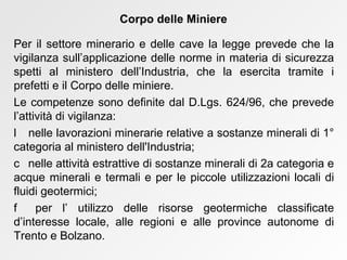 Per il settore minerario e delle cave la legge prevede che la vigilanza sull’applicazione delle norme in materia di sicurezza spetti al ministero dell’Industria, che la esercita tramite i prefetti e il Corpo delle miniere. Le competenze sono definite dal D.Lgs. 624/96, che prevede l’attività di vigilanza:    nelle lavorazioni minerarie relative a sostanze minerali di 1° categoria al ministero dell'Industria;    nelle attività estrattive di sostanze minerali di 2a categoria e acque minerali e termali e per le piccole utilizzazioni locali di fluidi geotermici;    per l’ utilizzo delle risorse geotermiche classificate d’interesse locale, alle regioni e alle province autonome di Trento e Bolzano. Corpo delle Miniere 