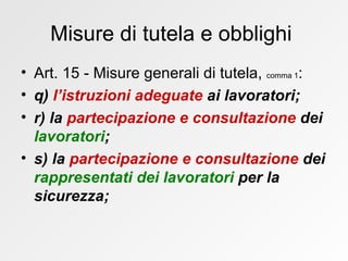Misure di tutela e obblighi  Art. 15 - Misure generali di tutela,  comma 1 : q)  l’istruzioni adeguate  ai lavoratori; r) la  partecipazione e consultazione  dei  lavoratori ; s) la  partecipazione e consultazione  dei  rappresentati dei lavoratori  per la sicurezza; 