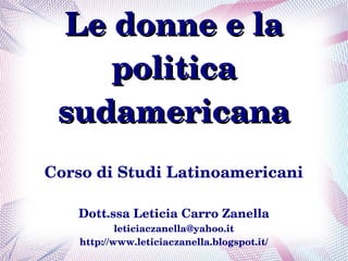Le donne e la 
    politica 
 sudamericana
Corso di Studi Latinoamericani

   Dott.ssa Leticia Carro Zanella
            leticiaczanella@yahoo.it
    http://www.leticiaczanella.blogspot.it/
 
