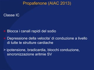 Propafenone (AIAC 2013)
Classe IC
• Blocca i canali rapidi del sodio
• Depressione della velocita’ di conduzione a livello
di tutte le strutture cardiache
> ipotensione, bradicardia, blocchi conduzione,
sincronizzazione aritmie SV
 