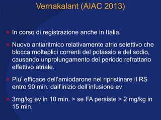 Vernakalant (AIAC 2013)
• In corso di registrazione anche in Italia.
• Nuovo antiaritmico relativamente atrio selettivo che
blocca molteplici correnti del potassio e del sodio,
causando unprolungamento del periodo refrattario
effettivo atriale.
• Piu’ efficace dell’amiodarone nel ripristinare il RS
entro 90 min. dall’inizio dell’infusione ev
• 3mg/kg ev in 10 min. > se FA persiste > 2 mg/kg in
15 min.
 