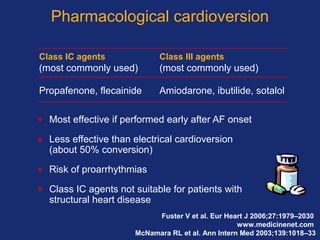 Pharmacological cardioversion
• Most effective if performed early after AF onset
• Less effective than electrical cardioversion
(about 50% conversion)
• Risk of proarrhythmias
• Class IC agents not suitable for patients with
structural heart disease
Fuster V et al. Eur Heart J 2006;27:1979–2030
www.medicinenet.com
McNamara RL et al. Ann Intern Med 2003;139:1018–33
Class IC agents Class III agents
(most commonly used) (most commonly used)
Propafenone, flecainide Amiodarone, ibutilide, sotalol
 