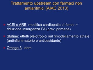 Trattamento upstream con farmaci non
antiaritmici (AIAC 2013)
• ACEI e ARB: modifica cardiopatia di fondo >
riduzione insorgenza FA (prev. primaria)
• Statine: effetti pleiotropici sul rimodellamento atriale
(antinfiammatorio e antiossidante)
• Omega 3: idem
 