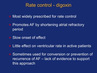 Rate control - digoxin
• Most widely prescribed for rate control
• Promotes AF by shortening atrial refractory
period
• Slow onset of effect
• Little effect on ventricular rate in active patients
• Sometimes used for conversion or prevention of
recurrence of AF – lack of evidence to support
this approach
 