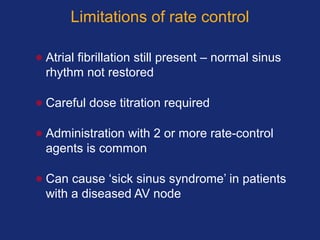 Limitations of rate control
• Atrial fibrillation still present – normal sinus
rhythm not restored
• Careful dose titration required
• Administration with 2 or more rate-control
agents is common
• Can cause ‘sick sinus syndrome’ in patients
with a diseased AV node
 