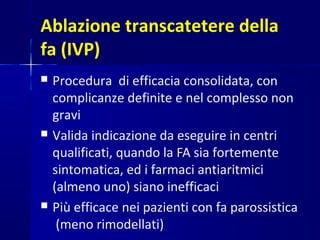 Ablazione transcatetere della
fa (IVP)
 Procedura di efficacia consolidata, con
complicanze definite e nel complesso non
gravi
 Valida indicazione da eseguire in centri
qualificati, quando la FA sia fortemente
sintomatica, ed i farmaci antiaritmici
(almeno uno) siano inefficaci
 Più efficace nei pazienti con fa parossistica
(meno rimodellati)
 