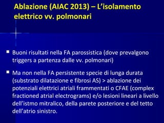 Ablazione (AIAC 2013) – L’isolamento
elettrico vv. polmonari
 Buoni risultati nella FA parossistica (dove prevalgono
triggers a partenza dalle vv. polmonari)
 Ma non nella FA persistente specie di lunga durata
(substrato dilatazione e fibrosi AS) > ablazione dei
potenziali elettrici atriali frammentati o CFAE (complex
fractioned atrial electrograms) e/o lesioni lineari a livello
dell’istmo mitralico, della parete posteriore e del tetto
dell’atrio sinistro.
 