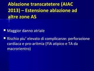 Ablazione transcatetere (AIAC
2013) – Estensione ablazione ad
altre zone AS
 Maggior danno atriale
 Rischio piu’ elevato di complicanze: perforazione
cardiaca e pro-aritmia (FlA atipico e TA da
macrorientro)
 