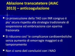 Ablazione transcatetere (AIAC
2013) – anticoagulazione
 La prosecuzione della TAO con INR congruo è
piu’ sicura rispetto alla strategia tradizionale di
sospensione ed embricazione con eparina
frazionata
 Si riducono cosi’ le complicanze cardioemboliche
senza aumento di emorragie maggiori o di
tamponamento
 Non ci sono dati conclusivi con i NAO
 