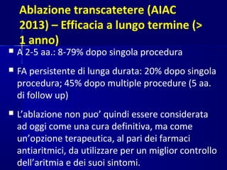 Ablazione transcatetere (AIAC
2013) – Efficacia a lungo termine (>
1 anno)
 A 2-5 aa.: 8-79% dopo singola procedura
 FA persistente di lunga durata: 20% dopo singola
procedura; 45% dopo multiple procedure (5 aa.
di follow up)
 L’ablazione non puo’ quindi essere considerata
ad oggi come una cura definitiva, ma come
un’opzione terapeutica, al pari dei farmaci
antiaritmici, da utilizzare per un miglior controllo
dell’aritmia e dei suoi sintomi.
 