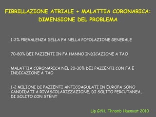 FIBRILLAZIONE ATRIALE + MALATTIA CORONARICA:
DIMENSIONE DEL PROBLEMA
1-2% PREVALENZA DELLA FA NELLA POPOLAZIONE GENERALE
70-80% DEI PAZIENTI IN FA HANNO INDICAZIONE A TAO
MALATTIA CORONARICA NEL 20-30% DEI PAZIENTI CON FA E
INDICAZIONE A TAO
1-2 MILIONI DI PAZIENTI ANTICOAGULATI IN EUROPA SONO
CANDIDATI A RIVASCOLARIZZAZIONE, DI SOLITO PERCUTANEA,
DI SOLITO CON STENT
Lip GYH, Thromb Haemost 2010
 
