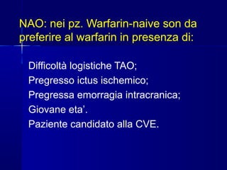 NAO: nei pz. Warfarin-naive son da
preferire al warfarin in presenza di:
Difficoltà logistiche TAO;
Pregresso ictus ischemico;
Pregressa emorragia intracranica;
Giovane eta’.
Paziente candidato alla CVE.
 