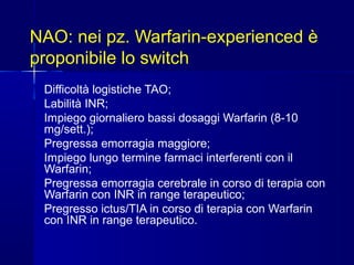NAO: nei pz. Warfarin-experienced è
proponibile lo switch
Difficoltà logistiche TAO;
Labilità INR;
Impiego giornaliero bassi dosaggi Warfarin (8-10
mg/sett.);
Pregressa emorragia maggiore;
Impiego lungo termine farmaci interferenti con il
Warfarin;
Pregressa emorragia cerebrale in corso di terapia con
Warfarin con INR in range terapeutico;
Pregresso ictus/TIA in corso di terapia con Warfarin
con INR in range terapeutico.
 