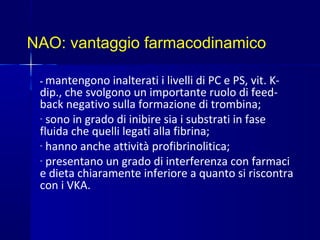 NAO: vantaggio farmacodinamico
- mantengono inalterati i livelli di PC e PS, vit. K-
dip., che svolgono un importante ruolo di feed-
back negativo sulla formazione di trombina;
- sono in grado di inibire sia i substrati in fase
fluida che quelli legati alla fibrina;
- hanno anche attività profibrinolitica;
- presentano un grado di interferenza con farmaci
e dieta chiaramente inferiore a quanto si riscontra
con i VKA.
 