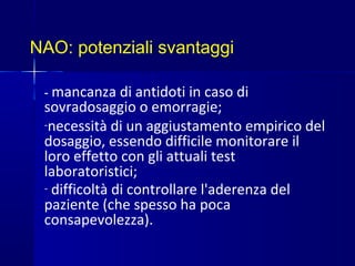 NAO: potenziali svantaggi
- mancanza di antidoti in caso di
sovradosaggio o emorragie;
-necessità di un aggiustamento empirico del
dosaggio, essendo difficile monitorare il
loro effetto con gli attuali test
laboratoristici;
- difficoltà di controllare l'aderenza del
paziente (che spesso ha poca
consapevolezza).
 