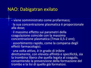 NAO: Dabigatran exilato
- viene somministrato come profarmaco;
- la sua concentrazione plasmatica è proporzionale
alla dose;
- il massimo effetto sui parametri della
coagulazione coincide con la massima
concentrazione plasmatica (Tmax 0,5-2 ore);
- assorbimento rapido, come la comparsa degli
effetti farmacologici.
- una volta attivo, è in grado di inibire
direttamente, con elevata affinità e specificità, sia
la trombina libera che quella legata al coagulo,
consentendo la prevenzione della formazione del
trombo e la lisi di quello già formatosi.
 
