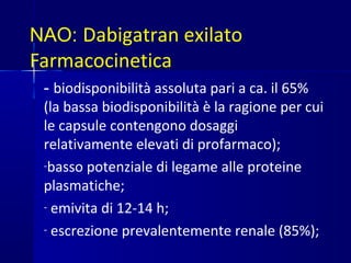 NAO: Dabigatran exilato
Farmacocinetica
- biodisponibilità assoluta pari a ca. il 65%
(la bassa biodisponibilità è la ragione per cui
le capsule contengono dosaggi
relativamente elevati di profarmaco);
-basso potenziale di legame alle proteine
plasmatiche;
- emivita di 12-14 h;
- escrezione prevalentemente renale (85%);
 