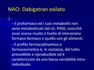 NAO: Dabigatran exilato
- il profarmaco ed i suoi metaboliti non
sono metabolizzati dal cit. P450, cosicchè
assai scarso risulta il livello di interazione
farmaco-farmaco e quello con gli alimenti.
- il profilo farmacodinamico e
farmacocinetico è, in sostanza, del tutto
prevedibile e riproducibile ed è
caratterizzato da una bassa variabilità intra-
individuale.
 