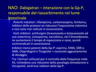 NAO: Dabigatran – interazione con la Gp-P,
responsabile del riassorbimento nel lume
intestinale
- Potenti induttori: rifampicina, carbamazepina, fenitoina,
inibitori delle proteasi ne riducono l’esposizione sistemica
e non sono non indicati in associazione.
- Forti inibitori: antifungini (itraconazolo e ketoconazolo ad
uso sistemico), ciclosporina, tacrolimus, ed il Dronedarone,
ne aumentano il tempo di esposizione e sono, quindi
controindicati in associazione.
Inibitori meno potenti della Gp-P: aspirina, FANS, SSRI o
SNRI, Clopridogrel e Ticagrelor > necessità aggiustamento
di dosaggio.
Tra i farmaci utilizzati per il controllo della frequenza nella
FA, richiedono una riduzione della posologia Amiodarone e
Verapamil, anch’essi inibitori della Gp-P.
 