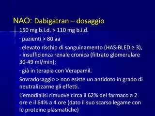 NAO: Dabigatran – dosaggio
150 mg b.i.d. > 110 mg b.i.d.
- pazienti > 80 aa
- elevato rischio di sanguinamento (HAS-BLED ≥ 3),
- insufficienza renale cronica (filtrato glomerulare
30-49 ml/min);
- già in terapia con Verapamil.
Sovradosaggio > non esiste un antidoto in grado di
neutralizzarne gli effetti.
L’emodialisi rimuove circa il 62% del farmaco a 2
ore e il 64% a 4 ore (dato il suo scarso legame con
le proteine plasmatiche)
 
