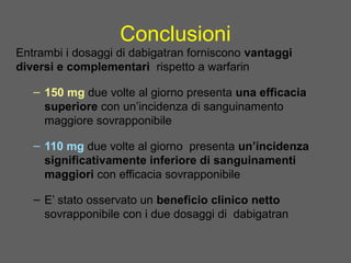 Conclusioni
Entrambi i dosaggi di dabigatran forniscono vantaggi
diversi e complementari rispetto a warfarin
– 150 mg due volte al giorno presenta una efficacia
superiore con un’incidenza di sanguinamento
maggiore sovrapponibile
– 110 mg due volte al giorno presenta un’incidenza
significativamente inferiore di sanguinamenti
maggiori con efficacia sovrapponibile
– E’ stato osservato un beneficio clinico netto
sovrapponibile con i due dosaggi di dabigatran
.
 
