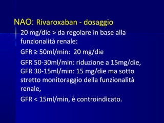 NAO: Rivaroxaban - dosaggio
20 mg/die > da regolare in base alla
funzionalità renale:
GFR ≥ 50ml/min: 20 mg/die
GFR 50-30ml/min: riduzione a 15mg/die,
GFR 30-15ml/min: 15 mg/die ma sotto
stretto monitoraggio della funzionalità
renale,
GFR < 15ml/min, è controindicato.
 