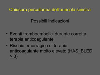 Chiusura percutanea dell’auricola sinistra
Possibili indicazioni
• Eventi tromboembolici durante corretta
terapia anticoagulante
• Rischio emorragico di terapia
anticoagulante molto elevato (HAS_BLED
> 3)
 
