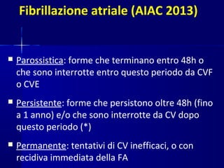 Fibrillazione atriale (AIAC 2013)
 Parossistica: forme che terminano entro 48h o
che sono interrotte entro questo periodo da CVF
o CVE
 Persistente: forme che persistono oltre 48h (fino
a 1 anno) e/o che sono interrotte da CV dopo
questo periodo (*)
 Permanente: tentativi di CV inefficaci, o con
recidiva immediata della FA
 