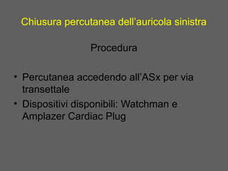 Chiusura percutanea dell’auricola sinistra
Procedura
• Percutanea accedendo all’ASx per via
transettale
• Dispositivi disponibili: Watchman e
Amplazer Cardiac Plug
 