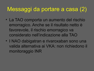Messaggi da portare a casa (2)
• La TAO comporta un aumento del rischio
emorragico. Anche se il risultato netto è
favorevole, il rischio emorragico va
considerato nell’indicazione alla TAO
• I NAO dabigatran e rivaroxaban sono una
valida alternativa ai VKA: non richiedono il
monitoraggio INR
 