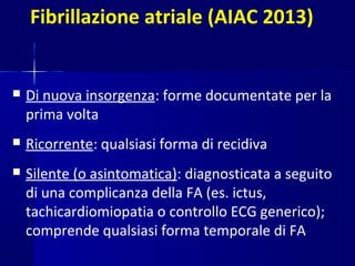 Fibrillazione atriale (AIAC 2013)
 Di nuova insorgenza: forme documentate per la
prima volta
 Ricorrente: qualsiasi forma di recidiva
 Silente (o asintomatica): diagnosticata a seguito
di una complicanza della FA (es. ictus,
tachicardiomiopatia o controllo ECG generico);
comprende qualsiasi forma temporale di FA
 