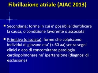 Fibrillazione atriale (AIAC 2013)
 Secondaria: forme in cui e’ possibile identificare
la causa, o condizione favorente o associata
 Primitiva (o isolata): forme che colpiscono
individui di giovane eta’ (< 60 aa) senza segni
clinici o eco di concomitante patologia
cardiopolmonare ne’ ipertensione (diagnosi di
esclusione)
 
