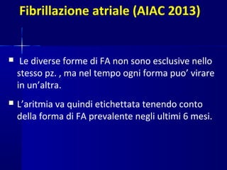 Fibrillazione atriale (AIAC 2013)
 Le diverse forme di FA non sono esclusive nello
stesso pz. , ma nel tempo ogni forma puo’ virare
in un’altra.
 L’aritmia va quindi etichettata tenendo conto
della forma di FA prevalente negli ultimi 6 mesi.
 