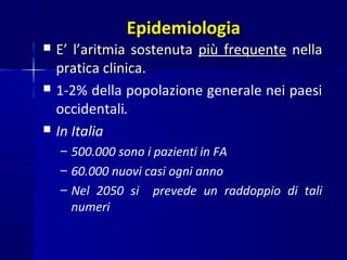 EpidemiologiaEpidemiologia
 E’ l’aritmia sostenutaE’ l’aritmia sostenuta più frequentepiù frequente nellanella
pratica clinica.pratica clinica.
 1-2% della popolazione generale nei paesi
occidentali.
 In Italia
– 500.000 sono i pazienti in FA
– 60.000 nuovi casi ogni anno
– Nel 2050 si prevede un raddoppio di tali
numeri
 