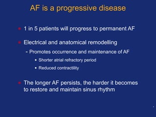 AF is a progressive disease
• 1 in 5 patients will progress to permanent AF
• Electrical and anatomical remodelling
- Promotes occurrence and maintenance of AF
• Shorter atrial refractory period
• Reduced contractility
• The longer AF persists, the harder it becomes
to restore and maintain sinus rhythm
.
 