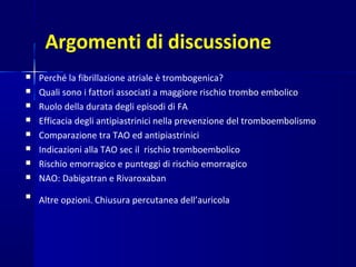Argomenti di discussione
 Perché la fibrillazione atriale è trombogenica?
 Quali sono i fattori associati a maggiore rischio trombo embolico
 Ruolo della durata degli episodi di FA
 Efficacia degli antipiastrinici nella prevenzione del tromboembolismo
 Comparazione tra TAO ed antipiastrinici
 Indicazioni alla TAO sec il rischio tromboembolico
 Rischio emorragico e punteggi di rischio emorragico
 NAO: Dabigatran e Rivaroxaban

Altre opzioni. Chiusura percutanea dell’auricola
 