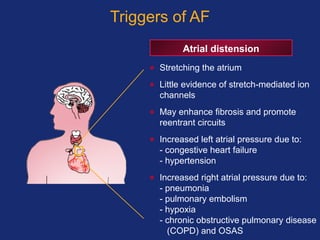 Triggers of AF
Atrial distension
• Stretching the atrium
• Little evidence of stretch-mediated ion
channels
• May enhance fibrosis and promote
reentrant circuits
• Increased left atrial pressure due to:
- congestive heart failure
- hypertension
• Increased right atrial pressure due to:
- pneumonia
- pulmonary embolism
- hypoxia
- chronic obstructive pulmonary disease
(COPD) and OSAS
 